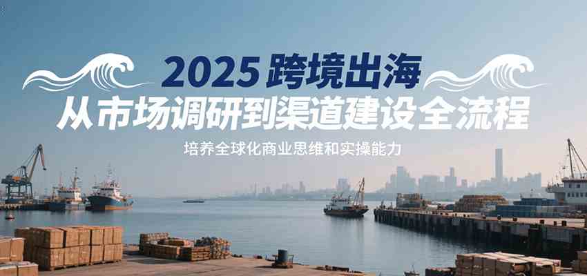 2025跨境出海从市场调研到渠道建设全流程，培养全球化商业思维和实操能力-爱学习