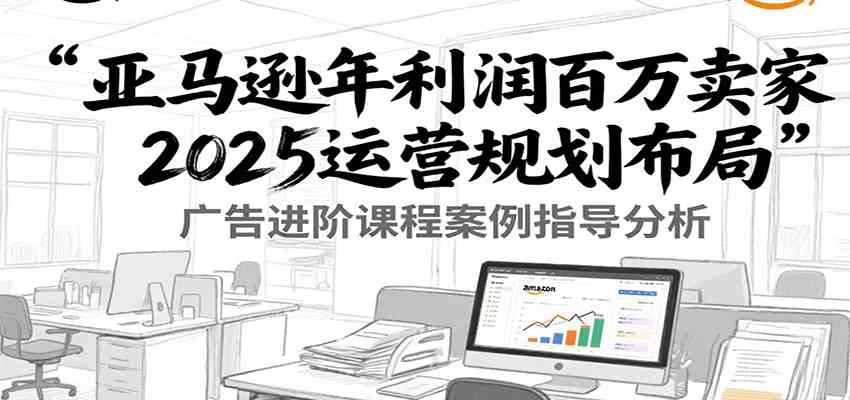 亚马逊年利润百万卖家2025运营规划布局，广告进阶课程案例指导分析-爱学习