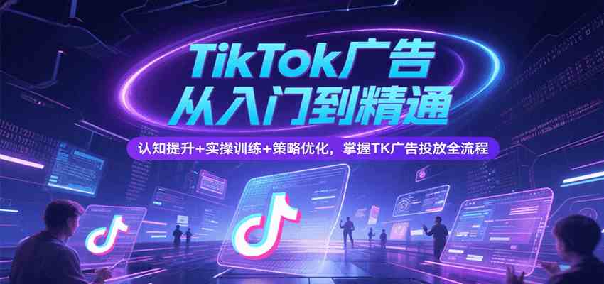 TikTok广告从入门到精通，认知提升+实操训练+策略优化，掌握TK广告投放全流程-爱学习